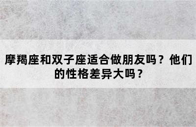 摩羯座和双子座适合做朋友吗？他们的性格差异大吗？