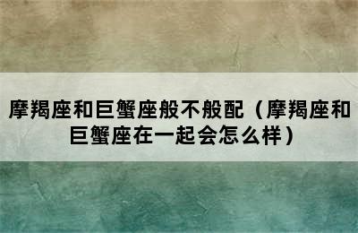 摩羯座和巨蟹座般不般配（摩羯座和巨蟹座在一起会怎么样）