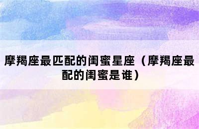 摩羯座最匹配的闺蜜星座（摩羯座最配的闺蜜是谁）