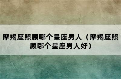 摩羯座照顾哪个星座男人（摩羯座照顾哪个星座男人好）