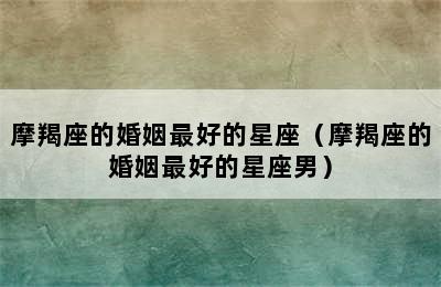 摩羯座的婚姻最好的星座（摩羯座的婚姻最好的星座男）