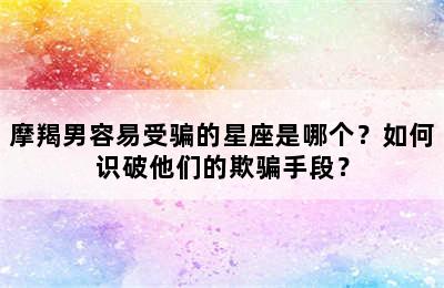 摩羯男容易受骗的星座是哪个？如何识破他们的欺骗手段？