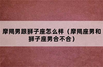 摩羯男跟狮子座怎么样（摩羯座男和狮子座男合不合）