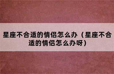 星座不合适的情侣怎么办（星座不合适的情侣怎么办呀）