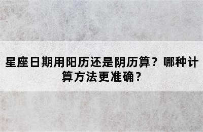 星座日期用阳历还是阴历算？哪种计算方法更准确？