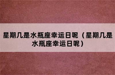 星期几是水瓶座幸运日呢（星期几是水瓶座幸运日呢）