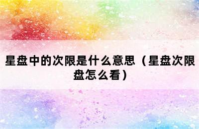 星盘中的次限是什么意思（星盘次限盘怎么看）