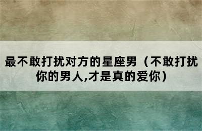 最不敢打扰对方的星座男（不敢打扰你的男人,才是真的爱你）