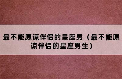 最不能原谅伴侣的星座男（最不能原谅伴侣的星座男生）