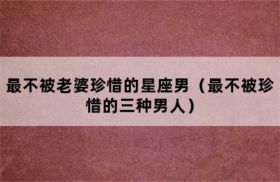 最不被老婆珍惜的星座男（最不被珍惜的三种男人）