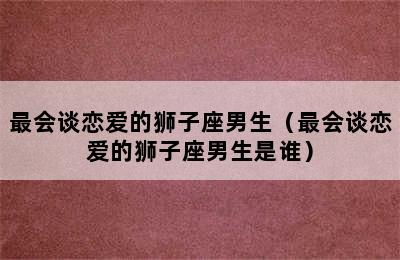 最会谈恋爱的狮子座男生（最会谈恋爱的狮子座男生是谁）