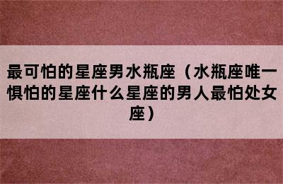 最可怕的星座男水瓶座（水瓶座唯一惧怕的星座什么星座的男人最怕处女座）