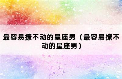 最容易撩不动的星座男（最容易撩不动的星座男）