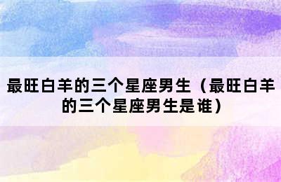 最旺白羊的三个星座男生（最旺白羊的三个星座男生是谁）