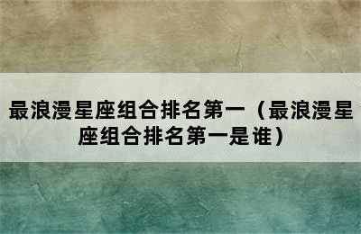 最浪漫星座组合排名第一（最浪漫星座组合排名第一是谁）