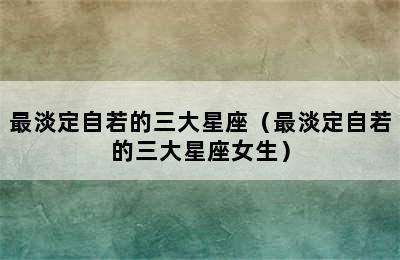 最淡定自若的三大星座（最淡定自若的三大星座女生）