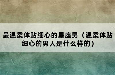 最温柔体贴细心的星座男（温柔体贴细心的男人是什么样的）