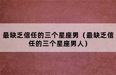 最缺乏信任的三个星座男（最缺乏信任的三个星座男人）