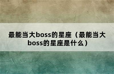 最能当大boss的星座（最能当大boss的星座是什么）