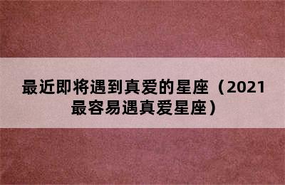 最近即将遇到真爱的星座（2021最容易遇真爱星座）