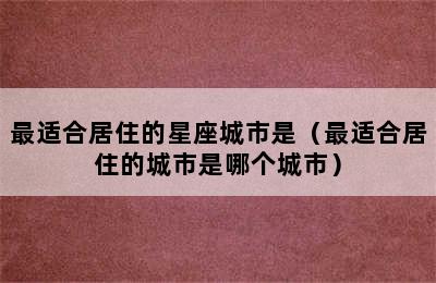 最适合居住的星座城市是（最适合居住的城市是哪个城市）