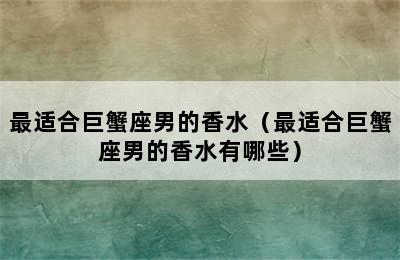 最适合巨蟹座男的香水（最适合巨蟹座男的香水有哪些）