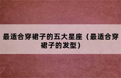 最适合穿裙子的五大星座（最适合穿裙子的发型）