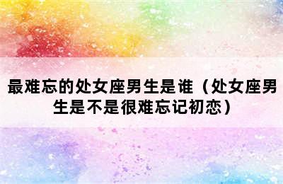 最难忘的处女座男生是谁（处女座男生是不是很难忘记初恋）