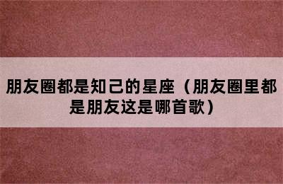 朋友圈都是知己的星座（朋友圈里都是朋友这是哪首歌）