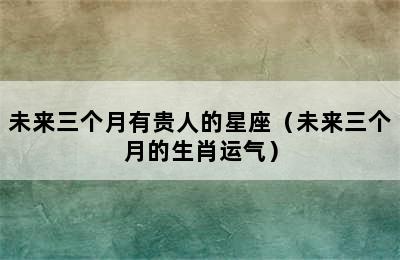 未来三个月有贵人的星座（未来三个月的生肖运气）