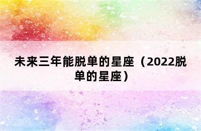 未来三年能脱单的星座（2022脱单的星座）