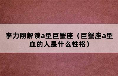 李力刚解读a型巨蟹座（巨蟹座a型血的人是什么性格）