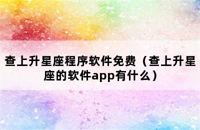 查上升星座程序软件免费（查上升星座的软件app有什么）