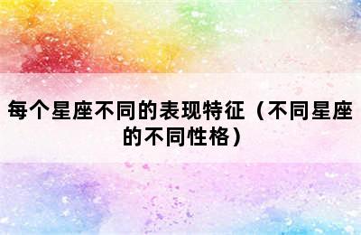 每个星座不同的表现特征（不同星座的不同性格）