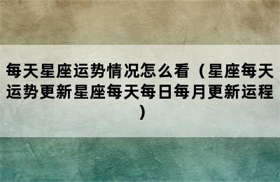 每天星座运势情况怎么看（星座每天运势更新星座每天每日每月更新运程）