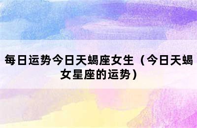 每日运势今日天蝎座女生（今日天蝎女星座的运势）