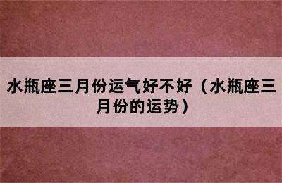 水瓶座三月份运气好不好（水瓶座三月份的运势）