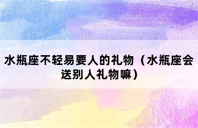 水瓶座不轻易要人的礼物（水瓶座会送别人礼物嘛）