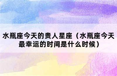 水瓶座今天的贵人星座（水瓶座今天最幸运的时间是什么时候）