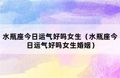 水瓶座今日运气好吗女生（水瓶座今日运气好吗女生婚姻）