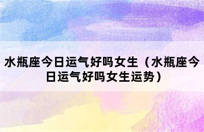 水瓶座今日运气好吗女生（水瓶座今日运气好吗女生运势）