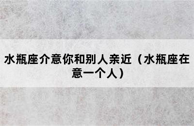 水瓶座介意你和别人亲近（水瓶座在意一个人）