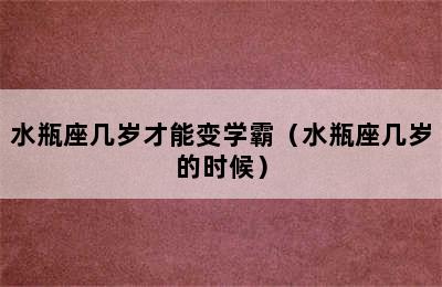 水瓶座几岁才能变学霸（水瓶座几岁的时候）