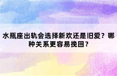 水瓶座出轨会选择新欢还是旧爱？哪种关系更容易挽回？