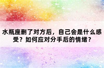 水瓶座删了对方后，自己会是什么感受？如何应对分手后的情绪？