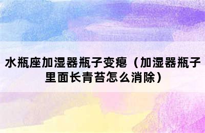 水瓶座加湿器瓶子变瘪（加湿器瓶子里面长青苔怎么消除）