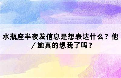 水瓶座半夜发信息是想表达什么？他／她真的想我了吗？