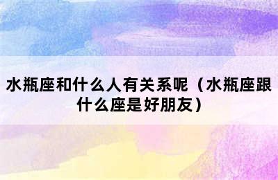 水瓶座和什么人有关系呢（水瓶座跟什么座是好朋友）