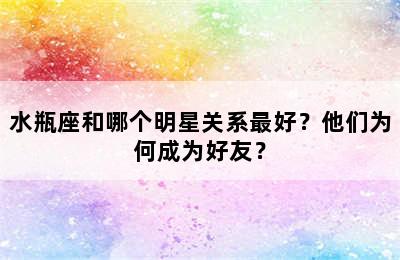 水瓶座和哪个明星关系最好？他们为何成为好友？