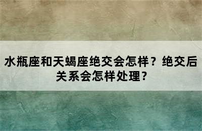 水瓶座和天蝎座绝交会怎样？绝交后关系会怎样处理？